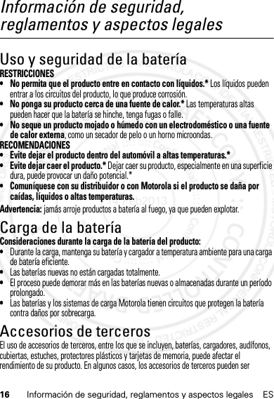 16 Información de seguridad, reglamentos y aspectos legales ESInformación de seguridad, reglamentos y aspectos legalesUso y seguridad de la bateríaRESTRICCIONES• No permita que el producto entre en contacto con líquidos.* Los líquidos pueden entrar a los circuitos del producto, lo que produce corrosión.• No ponga su producto cerca de una fuente de calor.* Las temperaturas altas pueden hacer que la batería se hinche, tenga fugas o falle.• No seque un producto mojado o húmedo con un electrodoméstico o una fuente de calor externa, como un secador de pelo o un horno microondas.RECOMENDACIONES• Evite dejar el producto dentro del automóvil a altas temperaturas.*• Evite dejar caer el producto.* Dejar caer su producto, especialmente en una superficie dura, puede provocar un daño potencial.*• Comuníquese con su distribuidor o con Motorola si el producto se daña por caídas, líquidos o altas temperaturas.Advertencia: jamás arroje productos a batería al fuego, ya que pueden explotar.Carga de la bateríaCarga de la bateríaConsideraciones durante la carga de la batería del producto:•Durante la carga, mantenga su batería y cargador a temperatura ambiente para una carga de batería eficiente.•Las baterías nuevas no están cargadas totalmente.•El proceso puede demorar más en las baterías nuevas o almacenadas durante un período prolongado.•Las baterías y los sistemas de carga Motorola tienen circuitos que protegen la batería contra daños por sobrecarga.Accesorios de tercerosEl uso de accesorios de terceros, entre los que se incluyen, baterías, cargadores, audífonos, cubiertas, estuches, protectores plásticos y tarjetas de memoria, puede afectar el rendimiento de su producto. En algunos casos, los accesorios de terceros pueden ser 14 Feb2013