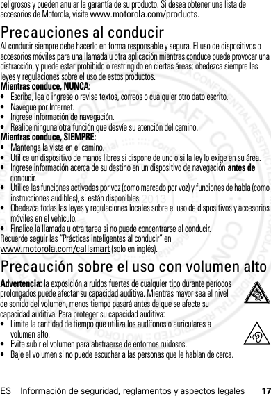 17ES Información de seguridad, reglamentos y aspectos legalespeligrosos y pueden anular la garantía de su producto. Si desea obtener una lista de accesorios de Motorola, visite www.motorola.com/products.Precauciones al conducirAl conducir siempre debe hacerlo en forma responsable y segura. El uso de dispositivos o accesorios móviles para una llamada u otra aplicación mientras conduce puede provocar una distracción, y puede estar prohibido o restringido en ciertas áreas; obedezca siempre las leyes y regulaciones sobre el uso de estos productos.Mientras conduce, NUNCA:•Escriba, lea o ingrese o revise textos, correos o cualquier otro dato escrito.•Navegue por Internet.•Ingrese información de navegación.•Realice ninguna otra función que desvíe su atención del camino.Mientras conduce, SIEMPRE:•Mantenga la vista en el camino.•Utilice un dispositivo de manos libres si dispone de uno o si la ley lo exige en su área.•Ingrese información acerca de su destino en un dispositivo de navegación antes de conducir.•Utilice las funciones activadas por voz (como marcado por voz) y funciones de habla (como instrucciones audibles), si están disponibles.•Obedezca todas las leyes y regulaciones locales sobre el uso de dispositivos y accesorios móviles en el vehículo.•Finalice la llamada u otra tarea si no puede concentrarse al conducir.Recuerde seguir las “Prácticas inteligentes al conducir” en www.motorola.com/callsmart (solo en inglés).Precaución sobre el uso con volumen altoAdvertencia: la exposición a ruidos fuertes de cualquier tipo durante períodos prolongados puede afectar su capacidad auditiva. Mientras mayor sea el nivel de sonido del volumen, menos tiempo pasará antes de que se afecte su capacidad auditiva. Para proteger su capacidad auditiva:•Limite la cantidad de tiempo que utiliza los audífonos o auriculares a volumen alto.•Evite subir el volumen para abstraerse de entornos ruidosos.•Baje el volumen si no puede escuchar a las personas que le hablan de cerca.14 Feb2013