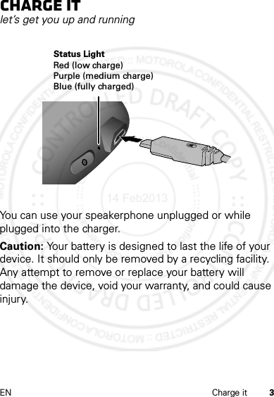 3EN Charge itCharge itlet’s get you up and runningYou can use your speakerphone unplugged or while plugged into the charger.Caution: Your battery is designed to last the life of your device. It should only be removed by a recycling facility. Any attempt to remove or replace your battery will damage the device, void your warranty, and could cause injury.Status LightRed (low charge)Purple (medium charge)Blue (fully charged)14 Feb2013