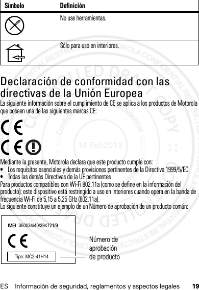 19ES Información de seguridad, reglamentos y aspectos legalesDeclaración de conformidad con las directivas de la Unión EuropeaConformidad con l a UELa siguiente información sobre el cumplimiento de CE se aplica a los productos de Motorola que poseen una de las siguientes marcas CE:Mediante la presente, Motorola declara que este producto cumple con:•Los requisitos esenciales y demás provisiones pertinentes de la Directiva 1999/5/EC•Todas las demás Directivas de la UE pertinentesPara productos compatibles con Wi-Fi 802.11a (como se define en la información del producto): este dispositivo está restringido a uso en interiores cuando opera en la banda de frecuencia Wi-Fi de 5,15 a 5,25 GHz (802.11a).Lo siguiente constituye un ejemplo de un Número de aprobación de un producto común:No use herramientas.Sólo para uso en interiores.Símbolo DefiniciónTipo: MC2-41H14Número de aprobación de producto14 Feb2013