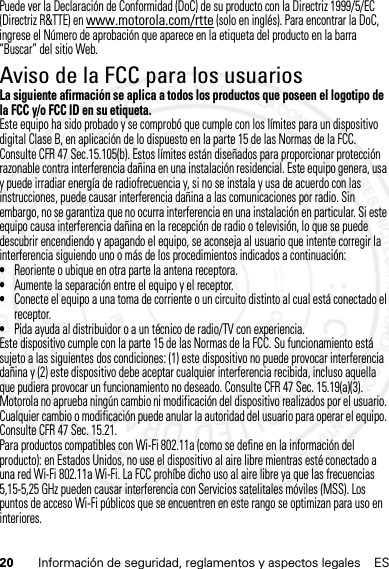 20 Información de seguridad, reglamentos y aspectos legales ESPuede ver la Declaración de Conformidad (DoC) de su producto con la Directriz 1999/5/EC (Directriz R&amp;TTE) en www.motorola.com/rtte (solo en inglés). Para encontrar la DoC, ingrese el Número de aprobación que aparece en la etiqueta del producto en la barra “Buscar” del sitio Web.Aviso de la FCC para los usuariosAvi so FCCLa siguiente afirmación se aplica a todos los productos que poseen el logotipo de la FCC y/o FCC ID en su etiqueta.Este equipo ha sido probado y se comprobó que cumple con los límites para un dispositivo digital Clase B, en aplicación de lo dispuesto en la parte 15 de las Normas de la FCC. Consulte CFR 47 Sec.15.105(b). Estos límites están diseñados para proporcionar protección razonable contra interferencia dañina en una instalación residencial. Este equipo genera, usa y puede irradiar energía de radiofrecuencia y, si no se instala y usa de acuerdo con las instrucciones, puede causar interferencia dañina a las comunicaciones por radio. Sin embargo, no se garantiza que no ocurra interferencia en una instalación en particular. Si este equipo causa interferencia dañina en la recepción de radio o televisión, lo que se puede descubrir encendiendo y apagando el equipo, se aconseja al usuario que intente corregir la interferencia siguiendo uno o más de los procedimientos indicados a continuación:•Reoriente o ubique en otra parte la antena receptora.•Aumente la separación entre el equipo y el receptor.•Conecte el equipo a una toma de corriente o un circuito distinto al cual está conectado el receptor.•Pida ayuda al distribuidor o a un técnico de radio/TV con experiencia.Este dispositivo cumple con la parte 15 de las Normas de la FCC. Su funcionamiento está sujeto a las siguientes dos condiciones: (1) este dispositivo no puede provocar interferencia dañina y (2) este dispositivo debe aceptar cualquier interferencia recibida, incluso aquella que pudiera provocar un funcionamiento no deseado. Consulte CFR 47 Sec. 15.19(a)(3).Motorola no aprueba ningún cambio ni modificación del dispositivo realizados por el usuario. Cualquier cambio o modificación puede anular la autoridad del usuario para operar el equipo. Consulte CFR 47 Sec. 15.21.Para productos compatibles con Wi-Fi 802.11a (como se define en la información del producto): en Estados Unidos, no use el dispositivo al aire libre mientras esté conectado a una red Wi-Fi 802.11a Wi-Fi. La FCC prohíbe dicho uso al aire libre ya que las frecuencias 5,15-5,25 GHz pueden causar interferencia con Servicios satelitales móviles (MSS). Los puntos de acceso Wi-Fi públicos que se encuentren en este rango se optimizan para uso en interiores.14 Feb2013