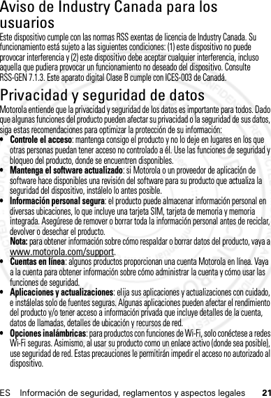 21ES Información de seguridad, reglamentos y aspectos legalesAviso de Industry Canada para los usuariosAviso de Indus try CanadaEste dispositivo cumple con las normas RSS exentas de licencia de Industry Canada. Su funcionamiento está sujeto a las siguientes condiciones: (1) este dispositivo no puede provocar interferencia y (2) este dispositivo debe aceptar cualquier interferencia, incluso aquella que pudiera provocar un funcionamiento no deseado del dispositivo. Consulte RSS-GEN 7.1.3. Este aparato digital Clase B cumple con ICES-003 de Canadá.Privacidad y seguridad de datosPrivacidad y seguridad de datosMotorola entiende que la privacidad y seguridad de los datos es importante para todos. Dado que algunas funciones del producto pueden afectar su privacidad o la seguridad de sus datos, siga estas recomendaciones para optimizar la protección de su información:• Controle el acceso: mantenga consigo el producto y no lo deje en lugares en los que otras personas puedan tener acceso no controlado a él. Use las funciones de seguridad y bloqueo del producto, donde se encuentren disponibles.• Mantenga el software actualizado: si Motorola o un proveedor de aplicación de software hace disponibles una revisión del software para su producto que actualiza la seguridad del dispositivo, instálelo lo antes posible.• Información personal segura: el producto puede almacenar información personal en diversas ubicaciones, lo que incluye una tarjeta SIM, tarjeta de memoria y memoria integrada. Asegúrese de remover o borrar toda la información personal antes de reciclar, devolver o desechar el producto.Nota: para obtener información sobre cómo respaldar o borrar datos del producto, vaya a www.motorola.com/support.• Cuentas en línea: algunos productos proporcionan una cuenta Motorola en línea. Vaya a la cuenta para obtener información sobre cómo administrar la cuenta y cómo usar las funciones de seguridad.• Aplicaciones y actualizaciones: elija sus aplicaciones y actualizaciones con cuidado, e instálelas solo de fuentes seguras. Algunas aplicaciones pueden afectar el rendimiento del producto y/o tener acceso a información privada que incluye detalles de la cuenta, datos de llamadas, detalles de ubicación y recursos de red.• Opciones inalámbricas: para productos con funciones de Wi-Fi, solo conéctese a redes Wi-Fi seguras. Asimismo, al usar su producto como un enlace activo (donde sea posible), use seguridad de red. Estas precauciones le permitirán impedir el acceso no autorizado al dispositivo.14 Feb2013