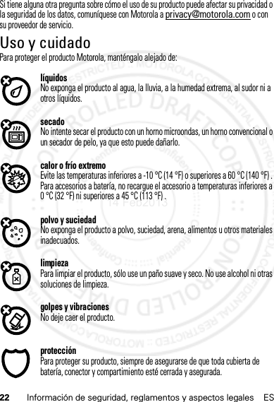 22 Información de seguridad, reglamentos y aspectos legales ESSi tiene alguna otra pregunta sobre cómo el uso de su producto puede afectar su privacidad o la seguridad de los datos, comuníquese con Motorola a privacy@motorola.com o con su proveedor de servicio.Uso y cuidadoUso y cuidadoPara proteger el producto Motorola, manténgalo alejado de:líquidosNo exponga el producto al agua, la lluvia, a la humedad extrema, al sudor ni a otros líquidos.secadoNo intente secar el producto con un horno microondas, un horno convencional o un secador de pelo, ya que esto puede dañarlo.calor o frío extremoEvite las temperaturas inferiores a -10 °C (14 °F) o superiores a 60 °C (140 °F) . Para accesorios a batería, no recargue el accesorio a temperaturas inferiores a 0 °C (32 °F) ni superiores a 45 °C (113 °F) .polvo y suciedadNo exponga el producto a polvo, suciedad, arena, alimentos u otros materiales inadecuados.limpiezaPara limpiar el producto, sólo use un paño suave y seco. No use alcohol ni otras soluciones de limpieza.golpes y vibracionesNo deje caer el producto.protecciónPara proteger su producto, siempre de asegurarse de que toda cubierta de batería, conector y compartimiento esté cerrada y asegurada.14 Feb2013