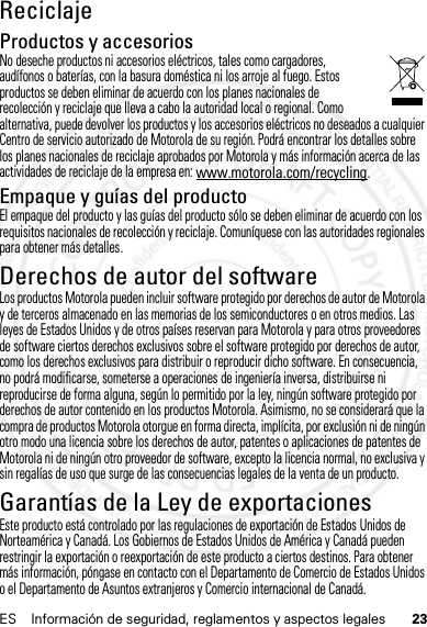 23ES Información de seguridad, reglamentos y aspectos legalesReciclajeReciclajeProductos y accesoriosNo deseche productos ni accesorios eléctricos, tales como cargadores, audífonos o baterías, con la basura doméstica ni los arroje al fuego. Estos productos se deben eliminar de acuerdo con los planes nacionales de recolección y reciclaje que lleva a cabo la autoridad local o regional. Como alternativa, puede devolver los productos y los accesorios eléctricos no deseados a cualquier Centro de servicio autorizado de Motorola de su región. Podrá encontrar los detalles sobre los planes nacionales de reciclaje aprobados por Motorola y más información acerca de las actividades de reciclaje de la empresa en: www.motorola.com/recycling.Empaque y guías del productoEl empaque del producto y las guías del producto sólo se deben eliminar de acuerdo con los requisitos nacionales de recolección y reciclaje. Comuníquese con las autoridades regionales para obtener más detalles.Derechos de autor del softwareAviso de derechos  de autor de softwareLos productos Motorola pueden incluir software protegido por derechos de autor de Motorola y de terceros almacenado en las memorias de los semiconductores o en otros medios. Las leyes de Estados Unidos y de otros países reservan para Motorola y para otros proveedores de software ciertos derechos exclusivos sobre el software protegido por derechos de autor, como los derechos exclusivos para distribuir o reproducir dicho software. En consecuencia, no podrá modificarse, someterse a operaciones de ingeniería inversa, distribuirse ni reproducirse de forma alguna, según lo permitido por la ley, ningún software protegido por derechos de autor contenido en los productos Motorola. Asimismo, no se considerará que la compra de productos Motorola otorgue en forma directa, implícita, por exclusión ni de ningún otro modo una licencia sobre los derechos de autor, patentes o aplicaciones de patentes de Motorola ni de ningún otro proveedor de software, excepto la licencia normal, no exclusiva y sin regalías de uso que surge de las consecuencias legales de la venta de un producto.Garantías de la Ley de exportacionesLey de Exportac ionesEste producto está controlado por las regulaciones de exportación de Estados Unidos de Norteamérica y Canadá. Los Gobiernos de Estados Unidos de América y Canadá pueden restringir la exportación o reexportación de este producto a ciertos destinos. Para obtener más información, póngase en contacto con el Departamento de Comercio de Estados Unidos o el Departamento de Asuntos extranjeros y Comercio internacional de Canadá.14 Feb2013