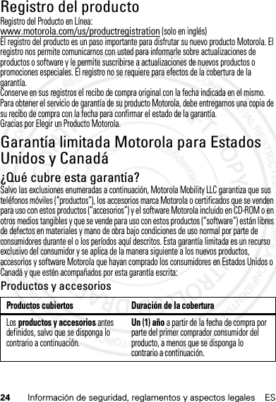 24 Información de seguridad, reglamentos y aspectos legales ESRegistro del productoRegistroRegistro del Producto en Línea:www.motorola.com/us/productregistration (solo en inglés)El registro del producto es un paso importante para disfrutar su nuevo producto Motorola. El registro nos permite comunicarnos con usted para informarle sobre actualizaciones de productos o software y le permite suscribirse a actualizaciones de nuevos productos o promociones especiales. El registro no se requiere para efectos de la cobertura de la garantía.Conserve en sus registros el recibo de compra original con la fecha indicada en el mismo. Para obtener el servicio de garantía de su producto Motorola, debe entregarnos una copia de su recibo de compra con la fecha para confirmar el estado de la garantía.Gracias por Elegir un Producto Motorola.Garantía limitada Motorola para Estados Unidos y CanadáGarantía¿Qué cubre esta garantía?Salvo las exclusiones enumeradas a continuación, Motorola Mobility LLC garantiza que sus teléfonos móviles (“productos”), los accesorios marca Motorola o certificados que se venden para uso con estos productos (“accesorios”) y el software Motorola incluido en CD-ROM o en otros medios tangibles y que se vende para uso con estos productos (“software”) están libres de defectos en materiales y mano de obra bajo condiciones de uso normal por parte de consumidores durante el o los períodos aquí descritos. Esta garantía limitada es un recurso exclusivo del consumidor y se aplica de la manera siguiente a los nuevos productos, accesorios y software Motorola que hayan comprado los consumidores en Estados Unidos o Canadá y que estén acompañados por esta garantía escrita:Productos y accesoriosProductos cubiertos Duración de la coberturaLos productos y accesorios antes definidos, salvo que se disponga lo contrario a continuación.Un (1) año a partir de la fecha de compra por parte del primer comprador consumidor del producto, a menos que se disponga lo contrario a continuación.14 Feb2013