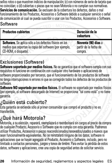 26 Información de seguridad, reglamentos y aspectos legales ESsellos rotos o que muestren indicios de manipulación; (c) con números de serie de tarjeta que no coincidan; o (d) cubiertas o piezas que no sean Motorola o no cumplan sus normativas.Servicios de comunicación. Se excluyen de la cobertura los defectos, daños o mal funcionamiento de los Productos, Accesorios o Software debido a cualquier servicio o señal de comunicación al cual se pueda suscribir o usar con los Productos, Accesorios o Software.SoftwareExclusiones (Software)Software soportado por medios físicos. No se garantiza que el software cumpla con sus requisitos ni funcione en combinación con cualquier otro hardware o aplicaciones de software proporcionados por terceros, que el funcionamiento de los productos de software no tenga interrupciones ni errores ni que se corregirán todos los defectos de los productos de software.Software NO soportado por medios físicos. El software no soportado por medios físicos (por ejemplo, el software descargado de Internet) se proporciona “tal como está” y no tiene garantía.¿Quién está cubierto?Esta garantía se extiende sólo al primer consumidor que compró el producto y no es transferible.¿Qué hará Motorola?Motorola, a su elección, reparará, reemplazará o reembolsará sin cargos el precio de compra de cualquier Producto, Accesorio o Software que no cumpla con esta garantía. Podremos utilizar Productos, Accesorios o piezas reacondicionados/renovados/usados o nuevos que sean funcionalmente equivalentes. No se reinstalará ninguno de los datos, software ni aplicaciones que se hayan agregado al Producto, Accesorio o Software, incluido, pero no limitado a contactos personales, juegos y tonos de timbre. Para evitar la pérdida de estos datos, software y aplicaciones, cree una copia de seguridad antes de solicitar servicio.Productos cubiertos Duración de la coberturaSoftware. Se aplica sólo a los defectos físicos en los medios que soportan la copia del software (por ejemplo, CD-ROM, o disquete).Noventa (90) días a partir de la fecha de compra.14 Feb2013