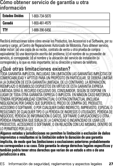 27ES Información de seguridad, reglamentos y aspectos legalesCómo obtener servicio de garantía u otra informaciónRecibirá instrucciones sobre cómo enviar los Productos, los Accesorios o el Software, por su cuenta y cargo, al Centro de Reparaciones Autorizado de Motorola. Para obtener servicio, debe incluir: (a) una copia de su recibo, contrato de venta u otra prueba de compra equivalente; (b) una descripción escrita del problema; (c) el nombre de su proveedor de servicio, si corresponde; (d) el nombre y la ubicación del servicio de instalación (si corresponde) y, lo que es más importante; (e) su dirección y número de teléfono.¿Qué otras limitaciones existen?TODA GARANTÍA IMPLÍCITA, INCLUIDAS SIN LIMITACIÓN LAS GARANTÍAS IMPLÍCITAS DE COMERCIABILIDAD Y APTITUD PARA UN PROPÓSITO EN PARTICULAR, SE DEBERÁ LIMITAR A LA DURACIÓN DE ESTA GARANTÍA LIMITADA, DE LO CONTRARIO, LA REPARACIÓN, REEMPLAZO O REEMBOLSO DISPUESTOS EN VIRTUD DE ESTA GARANTÍA EXPRESA LIMITADA SERÁ EL RECURSO EXCLUSIVO DEL CONSUMIDOR, SEGÚN SE DISPONE EN LUGAR DE TODA OTRA GARANTÍA EXPRESA O IMPLÍCITA. EN NINGÚN CASO MOTOROLA TENDRÁ RESPONSABILIDAD CONTRACTUAL O EXTRACONTRACTUAL (INCLUIDA NEGLIGENCIA) POR DAÑOS QUE SUPEREN EL PRECIO DE COMPRA DEL PRODUCTO, ACCESORIO O SOFTWARE, O POR CUALQUIER DAÑO INDIRECTO, IMPREVISTO, ESPECIAL O RESULTANTE DE CUALQUIER TIPO O LA PÉRDIDA DE INGRESOS O UTILIDADES, PÉRDIDA DE NEGOCIOS, PÉRDIDA DE INFORMACIÓN O DATOS, SOFTWARE O APLICACIONES U OTRA PÉRDIDA FINANCIERA QUE SURJA DE LA CAPACIDAD O INCAPACIDAD DE USAR LOS PRODUCTOS, ACCESORIOS O SOFTWARE, O EN RELACIÓN CON LAS MISMAS, DENTRO DE LO PERMITIDO POR LA LEY.Algunos estados y jurisdicciones no permiten la limitación o exclusión de daños imprevistos o resultantes ni la limitación sobre la duración de una garantía implícita, de modo que las limitaciones o exclusiones anteriores probablemente no correspondan a su caso. Esta garantía le otorga derechos legales específicos y también podría tener otros derechos que varían de un estado a otro o de una jurisdicción a otra.Estados Unidos1-800-734-5870Canadá1-800-461-4575TTY1-888-390-645614 Feb2013