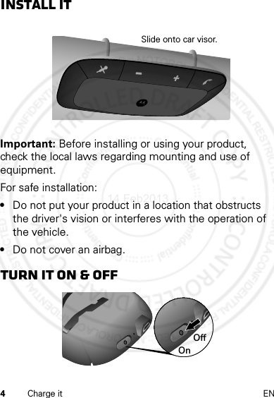 4Charge it ENInstall itImportant: Before installing or using your product, check the local laws regarding mounting and use of equipment.For safe installation:•Do not put your product in a location that obstructs the driver&apos;s vision or interferes with the operation of the vehicle.•Do not cover an airbag.Turn it on &amp; offSlide onto car visor.OnOff14 Feb2013