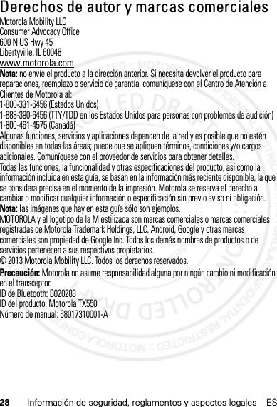 28 Información de seguridad, reglamentos y aspectos legales ESDerechos de autor y marcas comercialesMotorola Mobility LLCConsumer Advocacy Office600 N US Hwy 45Libertyville, IL 60048www.motorola.comNota: no envíe el producto a la dirección anterior. Si necesita devolver el producto para reparaciones, reemplazo o servicio de garantía, comuníquese con el Centro de Atención a Clientes de Motorola al:1-800-331-6456 (Estados Unidos)1-888-390-6456 (TTY/TDD en los Estados Unidos para personas con problemas de audición)1-800-461-4575 (Canadá)Algunas funciones, servicios y aplicaciones dependen de la red y es posible que no estén disponibles en todas las áreas; puede que se apliquen términos, condiciones y/o cargos adicionales. Comuníquese con el proveedor de servicios para obtener detalles.Todas las funciones, la funcionalidad y otras especificaciones del producto, así como la información incluida en esta guía, se basan en la información más reciente disponible, la que se considera precisa en el momento de la impresión. Motorola se reserva el derecho a cambiar o modificar cualquier información o especificación sin previo aviso ni obligación.Nota: las imágenes que hay en esta guía sólo son ejemplos.MOTOROLA y el logotipo de la M estilizada son marcas comerciales o marcas comerciales registradas de Motorola Trademark Holdings, LLC. Android, Google y otras marcas comerciales son propiedad de Google Inc. Todos los demás nombres de productos o de servicios pertenecen a sus respectivos propietarios.© 2013 Motorola Mobility LLC. Todos los derechos reservados.Precaución: Motorola no asume responsabilidad alguna por ningún cambio ni modificación en el transceptor.ID de Bluetooth: B020288ID del producto: Motorola TX550Número de manual: 68017310001-A14 Feb2013