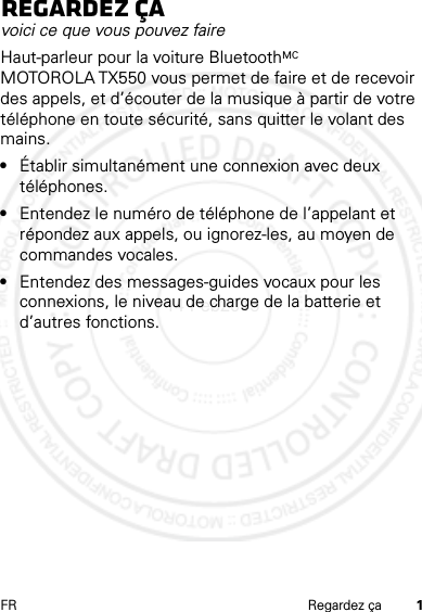 1FR Regardez çaRegardez çavoici ce que vous pouvez faireHaut-parleur pour la voiture BluetoothMC MOTOROLA TX550 vous permet de faire et de recevoir des appels, et d’écouter de la musique à partir de votre téléphone en toute sécurité, sans quitter le volant des mains.•Établir simultanément une connexion avec deux téléphones.•Entendez le numéro de téléphone de l’appelant et répondez aux appels, ou ignorez-les, au moyen de commandes vocales.•Entendez des messages-guides vocaux pour les connexions, le niveau de charge de la batterie et d’autres fonctions.14 Feb2013