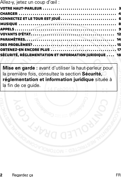 2Regardez ça FRAllez-y, jetez un coup d’œil :Votre haut-parleur . . . . . . . . . . . . . . . . . . . . . . . . . . . . . . . . . . . . .   3Charger  . . . . . . . . . . . . . . . . . . . . . . . . . . . . . . . . . . . . . . . . . . . . . . . . .  4Connectez et le tour est joué . . . . . . . . . . . . . . . . . . . . . . . . . . . .   6Musique  . . . . . . . . . . . . . . . . . . . . . . . . . . . . . . . . . . . . . . . . . . . . . . . . .   8Appels . . . . . . . . . . . . . . . . . . . . . . . . . . . . . . . . . . . . . . . . . . . . . . . . . . .   9Voyants d’état. . . . . . . . . . . . . . . . . . . . . . . . . . . . . . . . . . . . . . . . . .   12Paramètres. . . . . . . . . . . . . . . . . . . . . . . . . . . . . . . . . . . . . . . . . . . . .   14Des problèmes? . . . . . . . . . . . . . . . . . . . . . . . . . . . . . . . . . . . . . . . . . . 15Obtenez-en encore plus  . . . . . . . . . . . . . . . . . . . . . . . . . . . . . . . . . 17Sécurité, réglementation et information juridique . . . .   18Mise en garde : avant d’utiliser la haut-parleur pour la première fois, consultez la section Sécurité, réglementation et information juridique située à la fin de ce guide.14 Feb2013