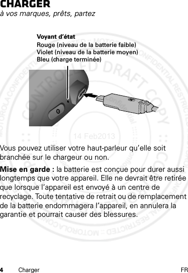 4Charger FRChargerà vos marques, prêts, partezVous pouvez utiliser votre haut-parleur qu’elle soit branchée sur le chargeur ou non.Mise en garde : la batterie est conçue pour durer aussi longtemps que votre appareil. Elle ne devrait être retirée que lorsque l’appareil est envoyé à un centre de recyclage. Toute tentative de retrait ou de remplacement de la batterie endommagera l’appareil, en annulera la garantie et pourrait causer des blessures.Voyant d’étatRouge (niveau de la batterie faible)Violet (niveau de la batterie moyen)Bleu (charge terminée)14 Feb2013