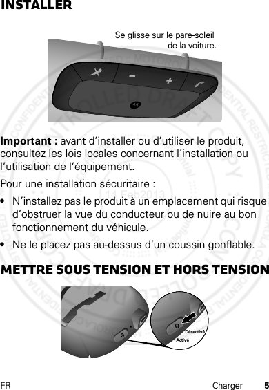 5FR ChargerInstallerImportant : avant d’installer ou d’utiliser le produit, consultez les lois locales concernant l’installation ou l’utilisation de l’équipement.Pour une installation sécuritaire :•N’installez pas le produit à un emplacement qui risque d’obstruer la vue du conducteur ou de nuire au bon fonctionnement du véhicule.•Ne le placez pas au-dessus d’un coussin gonflable.Mettre sous tension et hors tensionSe glisse sur le pare-soleil de la voiture.ActivéDésactivé14 Feb2013