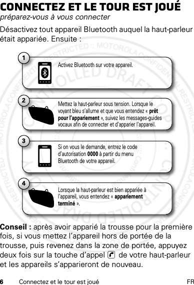 6Connectez et le tour est joué FRConnectez et le tour est jouépréparez-vous à vous connecterDésactivez tout appareil Bluetooth auquel la haut-parleur était appariée. Ensuite :Conseil : après avoir apparié la trousse pour la première fois, si vous mettez l’appareil hors de portée de la trousse, puis revenez dans la zone de portée, appuyez deux fois sur la touche d’appel   de votre haut-parleur et les appareils s’apparieront de nouveau.11Activez Bluetooth sur votre appareil.13Si on vous le demande, entrez le code d’autorisation 0000 à partir du menu Bluetooth de votre appareil.2Mettez la haut-parleur sous tension. Lorsque le voyant bleu s’allume et que vous entendez « prêt pour l’appariement », suivez les messages-guides vocaux afin de connecter et d’apparier l’appareil.4Lorsque la haut-parleur est bien appariée à l’appareil, vous entendez « appariement terminé ».14 Feb2013