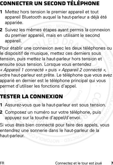 7FR Connectez et le tour est jouéconnecter un second téléphone  1Mettez hors tension le premier appareil et tout appareil Bluetooth auquel la haut-parleur a déjà été appariée.2Suivez les mêmes étapes ayant permis la connexion du premier appareil, mais en utilisant le second appareil.Pour établir une connexion avec les deux téléphones ou le dispositif de musique, mettez ces derniers sous tension, puis mettez la haut-parleur hors tension et ensuite sous tension. Lorsque vous entendez « Appareil 1 connecté » puis « Appareil 2 connecté », votre haut-parleur est prête. Le téléphone que vous avez apparié en dernier est le téléphone principal qui vous permet d’utiliser les fonctions d’appel.Tester la connexion  1Assurez-vous que la haut-parleur est sous tension.2Composez un numéro sur votre téléphone, puis appuyez sur la touche d’appel/d’envoi.Si vous êtes bien connecté pour faire des appels, vous entendrez une sonnerie dans le haut-parleur de la haut-parleur.14 Feb2013