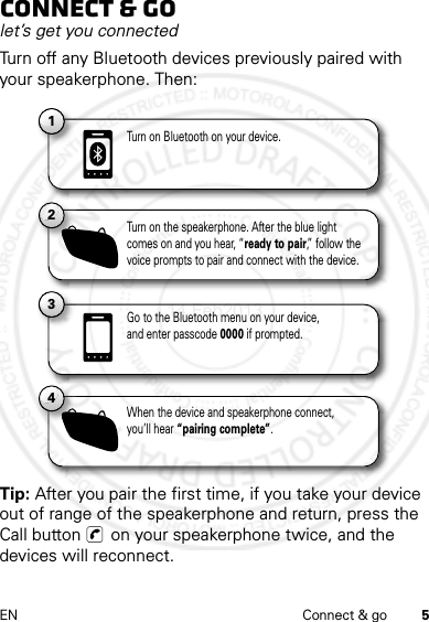 5EN Connect &amp; goConnect &amp; golet’s get you connectedTurn off any Bluetooth devices previously paired with your speakerphone. Then:Tip: After you pair the first time, if you take your device out of range of the speakerphone and return, press the Call button   on your speakerphone twice, and the devices will reconnect.11Turn on Bluetooth on your device.13Go to the Bluetooth menu on your device,and enter passcode 0000 if prompted.2Turn on the speakerphone. After the blue light comes on and you hear, “ready to pair,” follow the voice prompts to pair and connect with the device.4When the device and speakerphone connect, you’ll hear “pairing complete”.14 Feb2013