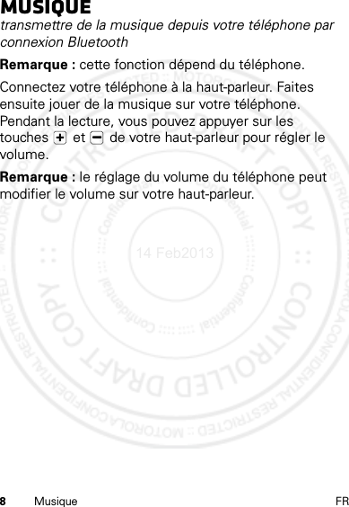 8Musique FRMusiquetransmettre de la musique depuis votre téléphone par connexion BluetoothRemarque : cette fonction dépend du téléphone.Connectez votre téléphone à la haut-parleur. Faites ensuite jouer de la musique sur votre téléphone. Pendant la lecture, vous pouvez appuyer sur les touches  et   de votre haut-parleur pour régler le volume.Remarque : le réglage du volume du téléphone peut modifier le volume sur votre haut-parleur.14 Feb2013