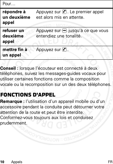 10 Appels FRConseil : lorsque l’écouteur est connecté à deux téléphones, suivez les messages-guides vocaux pour utiliser certaines fonctions comme la composition vocale ou la recomposition sur un des deux téléphones.fonctions d’appelRemarque : l’utilisation d’un appareil mobile ou d’un accessoire pendant la conduite peut détourner votre attention de la route et peut être interdite. Conformez-vous toujours aux lois et conduisez prudemment.répondre à un deuxième appelAppuyez sur  . Le premier appel est alors mis en attente.refuser un deuxième appelAppuyez sur   jusqu’à ce que vous entendiez une tonalité.mettre fin à un appelAppuyez sur  .Pour…14 Feb2013