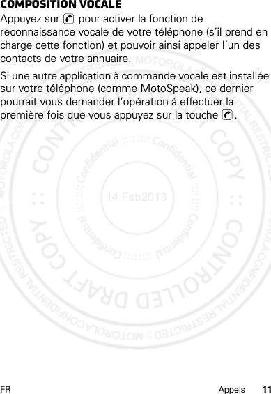 11FR AppelsComposition vocaleAppuyez sur   pour activer la fonction de reconnaissance vocale de votre téléphone (s’il prend en charge cette fonction) et pouvoir ainsi appeler l’un des contacts de votre annuaire.Si une autre application à commande vocale est installée sur votre téléphone (comme MotoSpeak), ce dernier pourrait vous demander l’opération à effectuer la première fois que vous appuyez sur la touche  .14 Feb2013