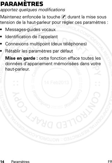 14 Paramètres FRParamètresapportez quelques modificationsMaintenez enfoncée la touche   durant la mise sous tension de la haut-parleur pour régler ces paramètres :•Messages-guides vocaux•Identification de l’appelant•Connexions multipoint (deux téléphones)•Rétablir les paramètres par défautMise en garde : cette fonction efface toutes les données d’appariement mémorisées dans votre haut-parleur.14 Feb2013