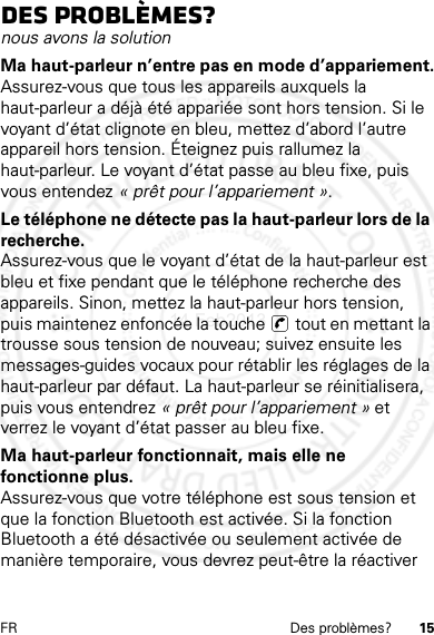 15FR Des problèmes?Des problèmes?nous avons la solutionMa haut-parleur n’entre pas en mode d’appariement.Assurez-vous que tous les appareils auxquels la haut-parleur a déjà été appariée sont hors tension. Si le voyant d’état clignote en bleu, mettez d’abord l’autre appareil hors tension. Éteignez puis rallumez la haut-parleur. Le voyant d’état passe au bleu fixe, puis vous entendez « prêt pour l’appariement ».Le téléphone ne détecte pas la haut-parleur lors de la recherche.Assurez-vous que le voyant d’état de la haut-parleur est bleu et fixe pendant que le téléphone recherche des appareils. Sinon, mettez la haut-parleur hors tension, puis maintenez enfoncée la touche  tout en mettant la trousse sous tension de nouveau; suivez ensuite les messages-guides vocaux pour rétablir les réglages de la haut-parleur par défaut. La haut-parleur se réinitialisera, puis vous entendrez « prêt pour l’appariement » et verrez le voyant d’état passer au bleu fixe.Ma haut-parleur fonctionnait, mais elle ne fonctionne plus.Assurez-vous que votre téléphone est sous tension et que la fonction Bluetooth est activée. Si la fonction Bluetooth a été désactivée ou seulement activée de manière temporaire, vous devrez peut-être la réactiver 14 Feb2013