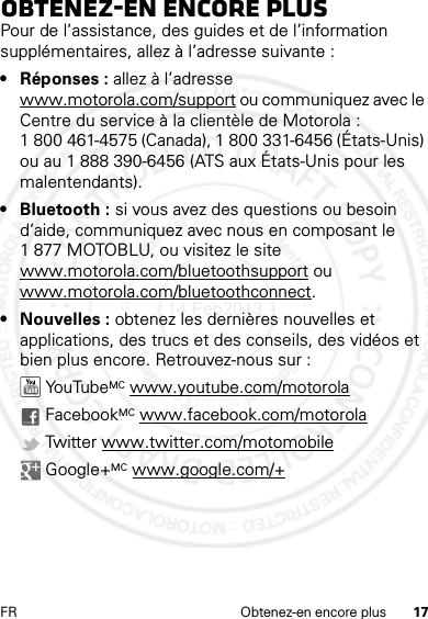 17FR Obtenez-en encore plusObtenez-en encore plusPour de l’assistance, des guides et de l’information supplémentaires, allez à l’adresse suivante :• Réponses : allez à l’adresse www.motorola.com/support ou communiquez avec le Centre du service à la clientèle de Motorola : 1 800 461-4575 (Canada), 1 800 331-6456 (États-Unis) ou au 1 888 390-6456 (ATS aux États-Unis pour les malentendants).• Bluetooth : si vous avez des questions ou besoin d’aide, communiquez avec nous en composant le 1 877 MOTOBLU, ou visitez le site www.motorola.com/bluetoothsupport ou www.motorola.com/bluetoothconnect.• Nouvelles : obtenez les dernières nouvelles et applications, des trucs et des conseils, des vidéos et bien plus encore. Retrouvez-nous sur : YouTube MC www.youtube.com/motorola FacebookMC www.facebook.com/motorola Twitter www.twitter.com/motomobile Google+MC www.google.com/+14 Feb2013