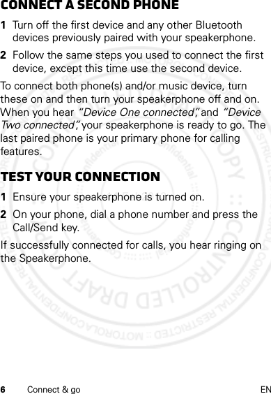 6Connect &amp; go ENconnect a second phone  1Turn off the first device and any other Bluetooth devices previously paired with your speakerphone.2Follow the same steps you used to connect the first device, except this time use the second device.To connect both phone(s) and/or music device, turn these on and then turn your speakerphone off and on. When you hear “Device One connected”, and “Device Two connected”, your speakerphone is ready to go. The last paired phone is your primary phone for calling features.Test your connection  1Ensure your speakerphone is turned on.2On your phone, dial a phone number and press the Call/Send key.If successfully connected for calls, you hear ringing on the Speakerphone.14 Feb2013