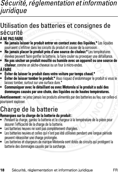 18 Sécurité, réglementation et information juridique FRSécurité, réglementation et information juridiqueUtilisation des batteries et consignes de sécuritéÀ NE PAS FAIRE• Ne jamais laisser le produit entrer en contact avec des liquides.* Les liquides pourraient s’infiltrer dans les circuits du produit et causer de la corrosion.• Ne jamais placer le produit près d’une source de chaleur.* Les températures élevées peuvent faire gonfler la batterie, la faire couler ou provoquer une défaillance.• Ne pas sécher un produit mouillé ou humide avec un appareil ou une source de chaleur, comme un sèche-cheveux ou un four à micro-ondes.À FAIRE• Éviter de laisser le produit dans votre voiture par temps chaud.*• Éviter de laisser tomber le produit.* Vous risquez d’endommager le produit si vous le laissez tomber, surtout sur une surface dure.*• Communiquer avec le détaillant ou avec Motorola si le produit a subi des dommages causés par une chute, des liquides ou de hautes températures.Avertissement : ne jetez jamais les produits alimentés par des batteries au feu, car celles-ci pourraient exploser.Charge de la batterieCharge de la pil eRemarques sur la charge de la batterie du produit :•Pendant la charge, gardez la batterie et le chargeur à la température de la pièce pour assurer l’efficacité de la charge de la batterie.•Les batteries neuves ne sont pas complètement chargées.•Les batteries neuves et celles qui n’ont pas été utilisées pendant une longue période peuvent nécessiter une charge prolongée.•Les batteries et chargeurs de marque Motorola sont dotés de circuits qui protègent la batterie des dommages causés par la surcharge.14 Feb2013