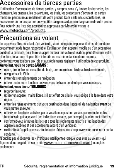 19FR Sécurité, réglementation et information juridiqueAccessoires de tierces partiesL’utilisation d’accessoires de tierces parties, y compris, sans s’y limiter, les batteries, les chargeurs, les casques, les couvertures, les étuis, les protecteurs d’écran et les cartes mémoire, peut nuire au rendement de votre produit. Dans certaines circonstances, les accessoires de tierces parties peuvent être dangereux et annuler la garantie de votre produit. Pour obtenir une liste des accessoires approuvés par Motorola, visitez le www.motorola.com/products.Précautions au volantLorsque vous êtes au volant d’un véhicule, votre principale responsabilité est de conduire prudemment et de façon responsable. L’utilisation d’un appareil mobile ou d’un accessoire pendant la conduite, pour faire un appel ou pour une autre utilisation, peut détourner votre attention de la route et peut être interdite ou restreinte dans certains endroits; conformez-vous toujours aux lois et aux règlements régissant l’utilisation de ces produits.Au volant, vous ne devez JAMAIS :•écrire, lire, entrer ou consulter du texte, des courriels ou toute autre donnée écrite;•naviguer sur le Web;•entrer des renseignements de navigation;•utiliser toute autre fonction pouvant vous distraire pendant que vous conduisez.Au volant, vous devez TOUJOURS :•regarder la route;•utiliser un appareil mains libres, s’il est offert ou si la loi vous oblige à le faire dans votre région;•entrer les renseignements sur votre destination dans l’appareil de navigation avant de vous mettre en route;•utilisez les fonctions activées par la voix (la composition vocale, par exemple) et les fonctions de guidage vocal (les indications vocales, par exemple), si elles sont offertes;•conformez-vous à toutes les lois et à tous les règlements relatifs à l’utilisation des appareils mobiles et des accessoires à bord d’un véhicule;•mettez fin à l’appel ou cessez toute autre tâche si vous ne pouvez vous concentrer sur la conduite.N’oubliez pas d’observer les « Pratiques intelligentes lorsque vous êtes au volant » qui figurent dans ce guide et sur le site www.motorola.com/callsmart (en anglais seulement).14 Feb2013