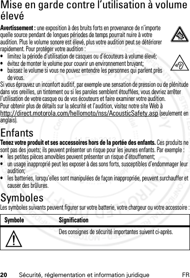 20 Sécurité, réglementation et information juridique FRMise en garde contre l’utilisation à volume élevéAvertissement : une exposition à des bruits forts en provenance de n’importe quelle source pendant de longues périodes de temps pourrait nuire à votre audition. Plus le volume sonore est élevé, plus votre audition peut se détériorer rapidement. Pour protéger votre audition :•limitez la période d’utilisation de casques ou d’écouteurs à volume élevé;•évitez de monter le volume pour couvrir un environnement bruyant;•baissez le volume si vous ne pouvez entendre les personnes qui parlent près de vous.Si vous éprouvez un inconfort auditif, par exemple une sensation de pression ou de plénitude dans vos oreilles, un tintement ou si les paroles semblent étouffées, vous devriez arrêter l’utilisation de votre casque ou de vos écouteurs et faire examiner votre audition.Pour obtenir plus de détails sur la sécurité et l’audition, visitez notre site Web à http://direct.motorola.com/hellomoto/nss/AcousticSafety.asp (seulement en anglais).EnfantsTenez votre produit et ses accessoires hors de la portée des enfants. Ces produits ne sont pas des jouets; ils peuvent présenter un risque pour les jeunes enfants. Par exemple :•les petites pièces amovibles peuvent présenter un risque d’étouffement;•un usage inapproprié peut les exposer à des sons forts, susceptibles d’endommager leur audition;•les batteries, lorsqu’elles sont manipulées de façon inappropriée, peuvent surchauffer et causer des brûlures.SymbolesLes symboles suivants peuvent figurer sur votre batterie, votre chargeur ou votre accessoire :Symbole SignificationDes consignes de sécurité importantes suivent ci-après.032374o14 Feb2013