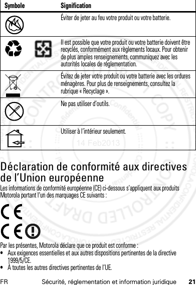 21FR Sécurité, réglementation et information juridiqueDéclaration de conformité aux directives de l’Union européenneConformité à l’UELes informations de conformité européenne (CE) ci-dessous s’appliquent aux produits Motorola portant l’un des marquages CE suivants :Par les présentes, Motorola déclare que ce produit est conforme :•Aux exigences essentielles et aux autres dispositions pertinentes de la directive 1999/5/CE.•À toutes les autres directives pertinentes de l’UE.Éviter de jeter au feu votre produit ou votre batterie.Il est possible que votre produit ou votre batterie doivent être recyclés, conformément aux règlements locaux. Pour obtenir de plus amples renseignements, communiquez avec les autorités locales de réglementation.Évitez de jeter votre produit ou votre batterie avec les ordures ménagères. Pour plus de renseignements, consultez la rubrique « Recyclage ».Ne pas utiliser d’outils.Utiliser à l’intérieur seulement.Symbole Signification032376o032375o14 Feb2013