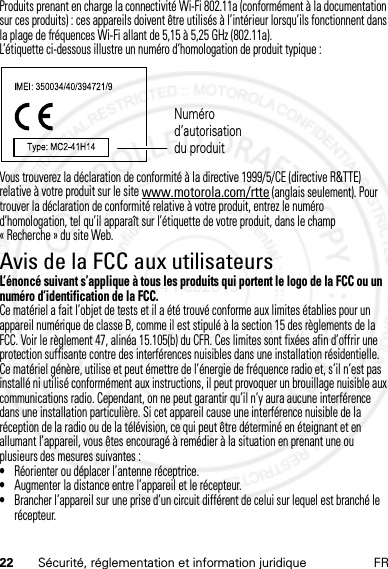 22 Sécurité, réglementation et information juridique FRProduits prenant en charge la connectivité Wi-Fi 802.11a (conformément à la documentation sur ces produits) : ces appareils doivent être utilisés à l’intérieur lorsqu’ils fonctionnent dans la plage de fréquences Wi-Fi allant de 5,15 à 5,25 GHz (802.11a).L’étiquette ci-dessous illustre un numéro d’homologation de produit typique :Vous trouverez la déclaration de conformité à la directive 1999/5/CE (directive R&amp;TTE) relative à votre produit sur le site www.motorola.com/rtte (anglais seulement). Pour trouver la déclaration de conformité relative à votre produit, entrez le numéro d’homologation, tel qu’il apparaît sur l’étiquette de votre produit, dans le champ « Recherche » du site Web.Avis de la FCC aux utilisateursAvis de la FCCL’énoncé suivant s’applique à tous les produits qui portent le logo de la FCC ou un numéro d’identification de la FCC.Ce matériel a fait l’objet de tests et il a été trouvé conforme aux limites établies pour un appareil numérique de classe B, comme il est stipulé à la section 15 des règlements de la FCC. Voir le règlement 47, alinéa 15.105(b) du CFR. Ces limites sont fixées afin d’offrir une protection suffisante contre des interférences nuisibles dans une installation résidentielle. Ce matériel génère, utilise et peut émettre de l’énergie de fréquence radio et, s’il n’est pas installé ni utilisé conformément aux instructions, il peut provoquer un brouillage nuisible aux communications radio. Cependant, on ne peut garantir qu’il n’y aura aucune interférence dans une installation particulière. Si cet appareil cause une interférence nuisible de la réception de la radio ou de la télévision, ce qui peut être déterminé en éteignant et en allumant l’appareil, vous êtes encouragé à remédier à la situation en prenant une ou plusieurs des mesures suivantes :•Réorienter ou déplacer l’antenne réceptrice.•Augmenter la distance entre l’appareil et le récepteur.•Brancher l’appareil sur une prise d’un circuit différent de celui sur lequel est branché le récepteur.Numéro d’autorisation du produit14 Feb2013