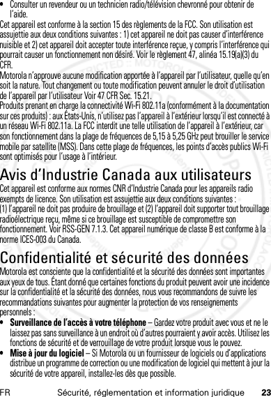 23FR Sécurité, réglementation et information juridique•Consulter un revendeur ou un technicien radio/télévision chevronné pour obtenir de l’aide.Cet appareil est conforme à la section 15 des règlements de la FCC. Son utilisation est assujettie aux deux conditions suivantes : 1) cet appareil ne doit pas causer d’interférence nuisible et 2) cet appareil doit accepter toute interférence reçue, y compris l’interférence qui pourrait causer un fonctionnement non désiré. Voir le règlement 47, alinéa 15.19(a)(3) du CFR.Motorola n’approuve aucune modification apportée à l’appareil par l’utilisateur, quelle qu’en soit la nature. Tout changement ou toute modification peuvent annuler le droit d’utilisation de l’appareil par l’utilisateur Voir 47 CFR Sec. 15.21.Produits prenant en charge la connectivité Wi-Fi 802.11a (conformément à la documentation sur ces produits) : aux États-Unis, n’utilisez pas l’appareil à l’extérieur lorsqu’il est connecté à un réseau Wi-Fi 802.11a. La FCC interdit une telle utilisation de l’appareil à l’extérieur, car son fonctionnement dans la plage de fréquences de 5,15 à 5,25 GHz peut brouiller le service mobile par satellite (MSS). Dans cette plage de fréquences, les points d’accès publics Wi-Fi sont optimisés pour l’usage à l’intérieur.Avis d’Industrie Canada aux utilisateursAvi s d’Industrie  CanadaCet appareil est conforme aux normes CNR d’Industrie Canada pour les appareils radio exempts de licence. Son utilisation est assujettie aux deux conditions suivantes : (1) l’appareil ne doit pas produire de brouillage et (2) l’appareil doit supporter tout brouillage radioélectrique reçu, même si ce brouillage est susceptible de compromettre son fonctionnement. Voir RSS-GEN 7.1.3. Cet appareil numérique de classe B est conforme à la norme ICES-003 du Canada.Confidentialité et sécurité des donnéesConfid entiali té et sécurité des donnéesMotorola est consciente que la confidentialité et la sécurité des données sont importantes aux yeux de tous. Étant donné que certaines fonctions du produit peuvent avoir une incidence sur la confidentialité et la sécurité des données, nous vous recommandons de suivre les recommandations suivantes pour augmenter la protection de vos renseignements personnels :• Surveillance de l’accès à votre téléphone – Gardez votre produit avec vous et ne le laissez pas sans surveillance à un endroit où d’autres pourraient y avoir accès. Utilisez les fonctions de sécurité et de verrouillage de votre produit lorsque vous le pouvez.• Mise à jour du logiciel – Si Motorola ou un fournisseur de logiciels ou d’applications distribue un programme de correction ou une modification de logiciel qui mettent à jour la sécurité de votre appareil, installez-les dès que possible.14 Feb2013