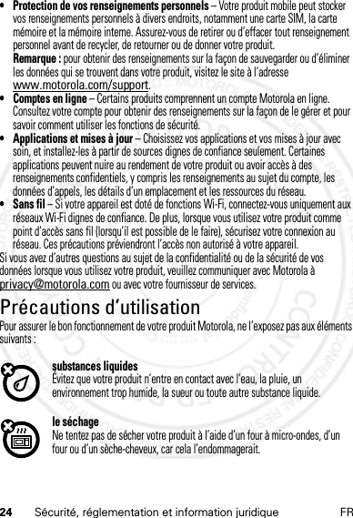 24 Sécurité, réglementation et information juridique FR• Protection de vos renseignements personnels – Votre produit mobile peut stocker vos renseignements personnels à divers endroits, notamment une carte SIM, la carte mémoire et la mémoire interne. Assurez-vous de retirer ou d’effacer tout renseignement personnel avant de recycler, de retourner ou de donner votre produit.Remarque : pour obtenir des renseignements sur la façon de sauvegarder ou d’éliminer les données qui se trouvent dans votre produit, visitez le site à l’adresse www.motorola.com/support.• Comptes en ligne – Certains produits comprennent un compte Motorola en ligne. Consultez votre compte pour obtenir des renseignements sur la façon de le gérer et pour savoir comment utiliser les fonctions de sécurité.• Applications et mises à jour – Choisissez vos applications et vos mises à jour avec soin, et installez-les à partir de sources dignes de confiance seulement. Certaines applications peuvent nuire au rendement de votre produit ou avoir accès à des renseignements confidentiels, y compris les renseignements au sujet du compte, les données d’appels, les détails d’un emplacement et les ressources du réseau.• Sans fil – Si votre appareil est doté de fonctions Wi-Fi, connectez-vous uniquement aux réseaux Wi-Fi dignes de confiance. De plus, lorsque vous utilisez votre produit comme point d’accès sans fil (lorsqu’il est possible de le faire), sécurisez votre connexion au réseau. Ces précautions préviendront l’accès non autorisé à votre appareil.Si vous avez d’autres questions au sujet de la confidentialité ou de la sécurité de vos données lorsque vous utilisez votre produit, veuillez communiquer avec Motorola à privacy@motorola.com ou avec votre fournisseur de services.Précautions d’utilisationPrécauti ons d’utilisationPour assurer le bon fonctionnement de votre produit Motorola, ne l’exposez pas aux éléments suivants :substances liquidesÉvitez que votre produit n’entre en contact avec l’eau, la pluie, un environnement trop humide, la sueur ou toute autre substance liquide.le séchageNe tentez pas de sécher votre produit à l’aide d’un four à micro-ondes, d’un four ou d’un sèche-cheveux, car cela l’endommagerait.14 Feb2013