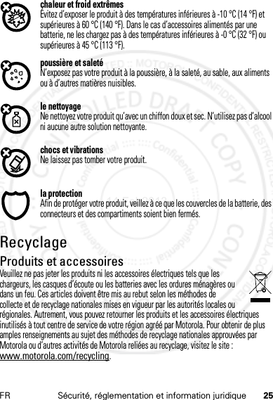 25FR Sécurité, réglementation et information juridiquechaleur et froid extrêmesÉvitez d’exposer le produit à des températures inférieures à -10 °C (14 °F) et supérieures à 60 °C (140 °F). Dans le cas d’accessoires alimentés par une batterie, ne les chargez pas à des températures inférieures à -0 °C (32 °F) ou supérieures à 45 °C (113 °F).poussière et saletéN’exposez pas votre produit à la poussière, à la saleté, au sable, aux aliments ou à d’autres matières nuisibles.le nettoyageNe nettoyez votre produit qu’avec un chiffon doux et sec. N’utilisez pas d’alcool ni aucune autre solution nettoyante.chocs et vibrationsNe laissez pas tomber votre produit.la protectionAfin de protéger votre produit, veillez à ce que les couvercles de la batterie, des connecteurs et des compartiments soient bien fermés.RecyclageRecyclageProduits et accessoiresVeuillez ne pas jeter les produits ni les accessoires électriques tels que les chargeurs, les casques d’écoute ou les batteries avec les ordures ménagères ou dans un feu. Ces articles doivent être mis au rebut selon les méthodes de collecte et de recyclage nationales mises en vigueur par les autorités locales ou régionales. Autrement, vous pouvez retourner les produits et les accessoires électriques inutilisés à tout centre de service de votre région agréé par Motorola. Pour obtenir de plus amples renseignements au sujet des méthodes de recyclage nationales approuvées par Motorola ou d’autres activités de Motorola reliées au recyclage, visitez le site : www.motorola.com/recycling.14 Feb2013