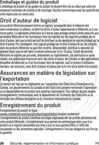 26 Sécurité, réglementation et information juridique FREmballage et guides du produitL’emballage du produit et les guides du produit ne doivent être mis au rebut que selon les exigences nationales de collecte et de recyclage. Veuillez communiquer avec les autorités de votre région pour en savoir plus.Droit d’auteur de logicielAvis sur le droit d’auteur de l ogicielLes produits Motorola peuvent inclure un logiciel, sauvegardé dans la mémoire des semi-conducteurs ou ailleurs, et dont les droits d’auteur appartiennent à Motorola ou à une tierce partie. La législation américaine et d’autres pays protège certains droits exclusifs que possèdent Motorola et les fournisseurs tiers de logiciels sur des logiciels protégés par le droit d’auteur, tels que le droit exclusif de distribuer ou de reproduire le logiciel protégé par le droit d’auteur. Par conséquent, tout logiciel protégé par le droit d’auteur et qui est compris dans les produits Motorola ne peut être modifié, désassemblé, distribué ni reproduit de quelque façon que ce soit dans la mesure prévue par la loi. De plus, l’achat de produits Motorola ne signifie pas accorder, directement ou implicitement, par préclusion ou autre moyen, une quelconque licence en vertu des droits d’auteur, des brevets ou des applications brevetées de Motorola ou d’un fournisseur tiers de logiciels, sauf la licence d’utilisation normale, non exclusive, sans droit d’auteur et prévue par la loi lors de la vente d’un produit.Assurances en matière de législation sur l’exportationLoi sur l’exportationCe produit est régi par les règlements sur l’exportation des États-Unis d’Amérique et du Canada. Les gouvernements du Canada et des États-Unis peuvent restreindre l’exportation ou la réexportation de ce produit vers certaines destinations. Pour obtenir de plus amples renseignements, communiquez avec le département du Commerce des États-Unis ou le ministère des Affaires étrangères et du Commerce international du Canada.Enregistrement du produitEnregis trementEnregistrement de produit en ligne :www.motorola.com/us/productregistration (anglais seulement)L’enregistrement du produit constitue une étape importante afin de profiter pleinement de votre produit Motorola. L’enregistrement nous permet de communiquer avec vous si le produit ou le logiciel nécessitent une mise à jour et vous permet d’être à l’affût des nouveautés ou des promotions spéciales. L’enregistrement n’est pas obligatoire aux fins de la garantie.14 Feb2013