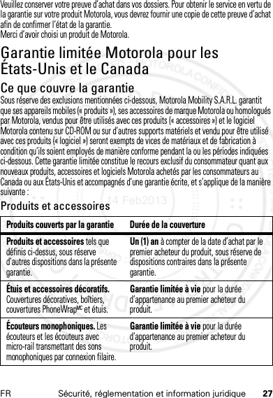 27FR Sécurité, réglementation et information juridiqueVeuillez conserver votre preuve d’achat dans vos dossiers. Pour obtenir le service en vertu de la garantie sur votre produit Motorola, vous devrez fournir une copie de cette preuve d’achat afin de confirmer l’état de la garantie.Merci d’avoir choisi un produit de Motorola.Garantie limitée Motorola pour les États-Unis et le CanadaGarantieCe que couvre la garantieSous réserve des exclusions mentionnées ci-dessous, Motorola Mobility S.A.R.L. garantit que ses appareils mobiles (« produits »), ses accessoires de marque Motorola ou homologués par Motorola, vendus pour être utilisés avec ces produits (« accessoires ») et le logiciel Motorola contenu sur CD-ROM ou sur d’autres supports matériels et vendu pour être utilisé avec ces produits (« logiciel ») seront exempts de vices de matériaux et de fabrication à condition qu’ils soient employés de manière conforme pendant la ou les périodes indiquées ci-dessous. Cette garantie limitée constitue le recours exclusif du consommateur quant aux nouveaux produits, accessoires et logiciels Motorola achetés par les consommateurs au Canada ou aux États-Unis et accompagnés d’une garantie écrite, et s’applique de la manière suivante :Produits et accessoiresProduits couverts par la garantie Durée de la couvertureProduits et accessoires tels que définis ci-dessus, sous réserve d’autres dispositions dans la présente garantie.Un (1) an à compter de la date d’achat par le premier acheteur du produit, sous réserve de dispositions contraires dans la présente garantie.Étuis et accessoires décoratifs. Couvertures décoratives, boîtiers, couvertures PhoneWrapMC et étuis.Garantie limitée à vie pour la durée d’appartenance au premier acheteur du produit.Écouteurs monophoniques. Les écouteurs et les écouteurs avec micro-rail transmettant des sons monophoniques par connexion filaire.Garantie limitée à vie pour la durée d’appartenance au premier acheteur du produit.14 Feb2013