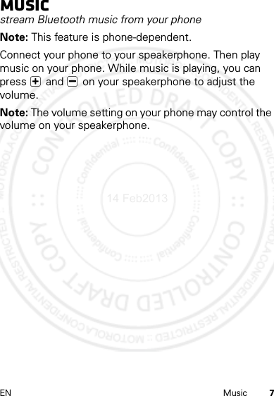 7EN MusicMusicstream Bluetooth music from your phoneNote: This feature is phone-dependent.Connect your phone to your speakerphone. Then play music on your phone. While music is playing, you can press   and   on your speakerphone to adjust the volume.Note: The volume setting on your phone may control the volume on your speakerphone.14 Feb2013