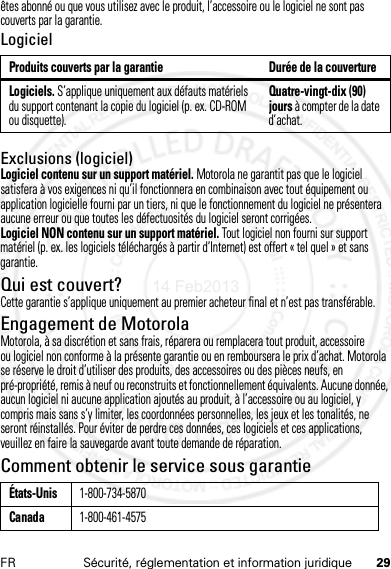 29FR Sécurité, réglementation et information juridiqueêtes abonné ou que vous utilisez avec le produit, l’accessoire ou le logiciel ne sont pas couverts par la garantie.LogicielExclusions (logiciel)Logiciel contenu sur un support matériel. Motorola ne garantit pas que le logiciel satisfera à vos exigences ni qu’il fonctionnera en combinaison avec tout équipement ou application logicielle fourni par un tiers, ni que le fonctionnement du logiciel ne présentera aucune erreur ou que toutes les défectuosités du logiciel seront corrigées.Logiciel NON contenu sur un support matériel. Tout logiciel non fourni sur support matériel (p. ex. les logiciels téléchargés à partir d’Internet) est offert « tel quel » et sans garantie.Qui est couvert?Cette garantie s’applique uniquement au premier acheteur final et n’est pas transférable.Engagement de MotorolaMotorola, à sa discrétion et sans frais, réparera ou remplacera tout produit, accessoire ou logiciel non conforme à la présente garantie ou en remboursera le prix d’achat. Motorola se réserve le droit d’utiliser des produits, des accessoires ou des pièces neufs, en pré-propriété, remis à neuf ou reconstruits et fonctionnellement équivalents. Aucune donnée, aucun logiciel ni aucune application ajoutés au produit, à l’accessoire ou au logiciel, y compris mais sans s’y limiter, les coordonnées personnelles, les jeux et les tonalités, ne seront réinstallés. Pour éviter de perdre ces données, ces logiciels et ces applications, veuillez en faire la sauvegarde avant toute demande de réparation.Comment obtenir le service sous garantieProduits couverts par la garantie Durée de la couvertureLogiciels. S’applique uniquement aux défauts matériels du support contenant la copie du logiciel (p. ex. CD-ROM ou disquette).Quatre-vingt-dix (90) jours à compter de la date d’achat.États-Unis1-800-734-5870Canada1-800-461-457514 Feb2013