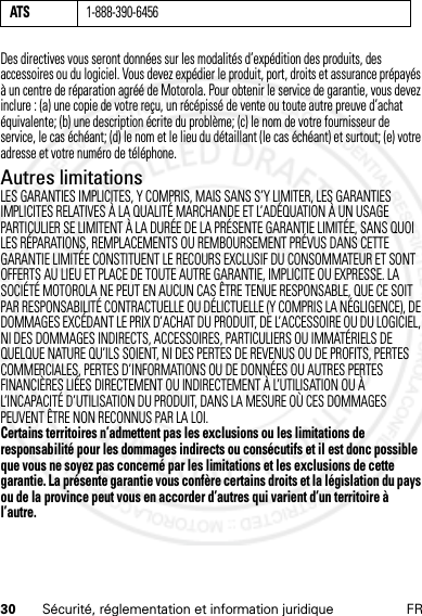 30 Sécurité, réglementation et information juridique FRDes directives vous seront données sur les modalités d’expédition des produits, des accessoires ou du logiciel. Vous devez expédier le produit, port, droits et assurance prépayés à un centre de réparation agréé de Motorola. Pour obtenir le service de garantie, vous devez inclure : (a) une copie de votre reçu, un récépissé de vente ou toute autre preuve d’achat équivalente; (b) une description écrite du problème; (c) le nom de votre fournisseur de service, le cas échéant; (d) le nom et le lieu du détaillant (le cas échéant) et surtout; (e) votre adresse et votre numéro de téléphone.Autres limitationsLES GARANTIES IMPLICITES, Y COMPRIS, MAIS SANS S’Y LIMITER, LES GARANTIES IMPLICITES RELATIVES À LA QUALITÉ MARCHANDE ET L’ADÉQUATION À UN USAGE PARTICULIER SE LIMITENT À LA DURÉE DE LA PRÉSENTE GARANTIE LIMITÉE, SANS QUOI LES RÉPARATIONS, REMPLACEMENTS OU REMBOURSEMENT PRÉVUS DANS CETTE GARANTIE LIMITÉE CONSTITUENT LE RECOURS EXCLUSIF DU CONSOMMATEUR ET SONT OFFERTS AU LIEU ET PLACE DE TOUTE AUTRE GARANTIE, IMPLICITE OU EXPRESSE. LA SOCIÉTÉ MOTOROLA NE PEUT EN AUCUN CAS ÊTRE TENUE RESPONSABLE, QUE CE SOIT PAR RESPONSABILITÉ CONTRACTUELLE OU DÉLICTUELLE (Y COMPRIS LA NÉGLIGENCE), DE DOMMAGES EXCÉDANT LE PRIX D’ACHAT DU PRODUIT, DE L’ACCESSOIRE OU DU LOGICIEL, NI DES DOMMAGES INDIRECTS, ACCESSOIRES, PARTICULIERS OU IMMATÉRIELS DE QUELQUE NATURE QU’ILS SOIENT, NI DES PERTES DE REVENUS OU DE PROFITS, PERTES COMMERCIALES, PERTES D’INFORMATIONS OU DE DONNÉES OU AUTRES PERTES FINANCIÈRES LIÉES DIRECTEMENT OU INDIRECTEMENT À L’UTILISATION OU À L’INCAPACITÉ D’UTILISATION DU PRODUIT, DANS LA MESURE OÙ CES DOMMAGES PEUVENT ÊTRE NON RECONNUS PAR LA LOI.Certains territoires n’admettent pas les exclusions ou les limitations de responsabilité pour les dommages indirects ou consécutifs et il est donc possible que vous ne soyez pas concerné par les limitations et les exclusions de cette garantie. La présente garantie vous confère certains droits et la législation du pays ou de la province peut vous en accorder d’autres qui varient d’un territoire à l’autre.ATS1-888-390-645614 Feb2013