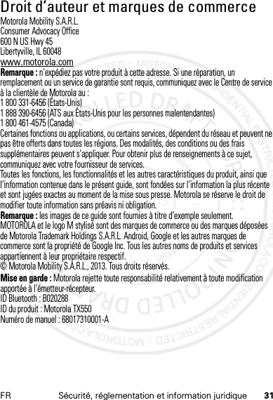 31FR Sécurité, réglementation et information juridiqueDroit d’auteur et marques de commerceMotorola Mobility S.A.R.L.Consumer Advocacy Office600 N US Hwy 45Libertyville, IL 60048www.motorola.comRemarque : n’expédiez pas votre produit à cette adresse. Si une réparation, un remplacement ou un service de garantie sont requis, communiquez avec le Centre de service à la clientèle de Motorola au :1 800 331-6456 (États-Unis)1 888 390-6456 (ATS aux États-Unis pour les personnes malentendantes)1 800 461-4575 (Canada)Certaines fonctions ou applications, ou certains services, dépendent du réseau et peuvent ne pas être offerts dans toutes les régions. Des modalités, des conditions ou des frais supplémentaires peuvent s’appliquer. Pour obtenir plus de renseignements à ce sujet, communiquez avec votre fournisseur de services.Toutes les fonctions, les fonctionnalités et les autres caractéristiques du produit, ainsi que l’information contenue dans le présent guide, sont fondées sur l’information la plus récente et sont jugées exactes au moment de la mise sous presse. Motorola se réserve le droit de modifier toute information sans préavis ni obligation.Remarque : les images de ce guide sont fournies à titre d’exemple seulement.MOTOROLA et le logo M stylisé sont des marques de commerce ou des marques déposées de Motorola Trademark Holdings S.A.R.L. Android, Google et les autres marques de commerce sont la propriété de Google Inc. Tous les autres noms de produits et services appartiennent à leur propriétaire respectif.© Motorola Mobility S.A.R.L., 2013. Tous droits réservés.Mise en garde : Motorola rejette toute responsabilité relativement à toute modification apportée à l’émetteur-récepteur.ID Bluetooth : B020288ID du produit : Motorola TX550Numéro de manuel : 68017310001-A14 Feb2013