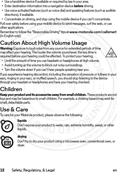 12 Safety, Regulatory, &amp; Legal en•Use a handsfree device if available or required by law in your area.•Enter destination information into a navigation device before driving.•Use voice activated features (such as voice dial) and speaking features (such as audible directions), if available.•Concentrate on driving, and stop using the mobile device if you can’t concentrate.Pull over safely before using your mobile device to send messages, surf the web, or use other applications.Remember to follow the “Responsible Driving” tips at www.motorola.com/callsmart (in English only).Caution About High Volume UsageWarni ng: Exposure to loud noise from any source for extended periods of time may affect your hearing. The louder the volume sound level, the less time is required before your hearing could be affected. To protect your hearing:•Limit the amount of time you use headsets or headphones at high volume.•Avoid turning up the volume to block out noisy surroundings.•Turn the volume down if you can’t hear people speaking near you.If you experience hearing discomfort, including the sensation of pressure or fullness in your ears, ringing in your ears, or muffled speech, you should stop listening to the device through your headset or headphones and have your hearing checked.ChildrenChildrenKeep your product and its accessories away from small children. These products are not toys and may be hazardous to small children. For example, a choking hazard may exist for small, detachable parts.Use &amp; CareUse &amp; C areTo care for your Motorola product, please observe the following:liquidsDon’t expose your product to water, rain, extreme humidity, sweat, or other liquids.dryingDon’t try to dry your product using a microwave oven, conventional oven, or dryer.2013.07.19