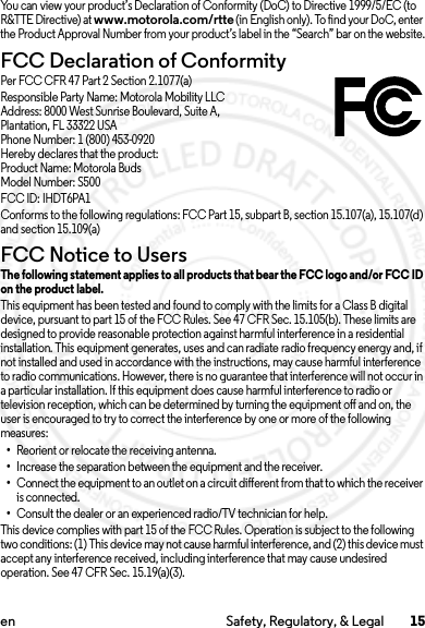 15en Safety, Regulatory, &amp; LegalYou can view your product’s Declaration of Conformity (DoC) to Directive 1999/5/EC (to R&amp;TTE Directive) at www.motorola.com/rtte (in English only). To find your DoC, enter the Product Approval Number from your product’s label in the “Search” bar on the website.FCC Declaration of ConformityFCC DoCPer FCC CFR 47 Part 2 Section 2.1077(a)Responsible Party Name: Motorola Mobility LLCAddress: 8000 West Sunrise Boulevard, Suite A,Plantation, FL 33322 USAPhone Number: 1 (800) 453-0920Hereby declares that the product:Product Name: Motorola BudsModel Number: S500FCC ID: IHDT6PA1Conforms to the following regulations: FCC Part 15, subpart B, section 15.107(a), 15.107(d) and section 15.109(a)FCC Notice to UsersFCC NoticeThe following statement applies to all products that bear the FCC logo and/or FCC ID on the product label.This equipment has been tested and found to comply with the limits for a Class B digital device, pursuant to part 15 of the FCC Rules. See 47 CFR Sec. 15.105(b). These limits are designed to provide reasonable protection against harmful interference in a residential installation. This equipment generates, uses and can radiate radio frequency energy and, if not installed and used in accordance with the instructions, may cause harmful interference to radio communications. However, there is no guarantee that interference will not occur in a particular installation. If this equipment does cause harmful interference to radio or television reception, which can be determined by turning the equipment off and on, the user is encouraged to try to correct the interference by one or more of the following measures:•Reorient or relocate the receiving antenna.•Increase the separation between the equipment and the receiver.•Connect the equipment to an outlet on a circuit different from that to which the receiver is connected.•Consult the dealer or an experienced radio/TV technician for help.This device complies with part 15 of the FCC Rules. Operation is subject to the following two conditions: (1) This device may not cause harmful interference, and (2) this device must accept any interference received, including interference that may cause undesired operation. See 47 CFR Sec. 15.19(a)(3).2013.07.19