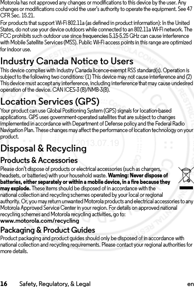 16 Safety, Regulatory, &amp; Legal enMotorola has not approved any changes or modifications to this device by the user. Any changes or modifications could void the user’s authority to operate the equipment. See 47 CFR Sec. 15.21.For products that support Wi-Fi 802.11a (as defined in product information): In the United States, do not use your device outdoors while connected to an 802.11a Wi-Fi network. The FCC prohibits such outdoor use since frequencies 5.15-5.25 GHz can cause interference with Mobile Satellite Services (MSS). Public Wi-Fi access points in this range are optimized for indoor use.Industry Canada Notice to UsersIndus try Can ada Notic eThis device complies with Industry Canada licence-exempt RSS standard(s). Operation is subject to the following two conditions: (1) This device may not cause interference and (2) This device must accept any interference, including interference that may cause undesired operation of the device. CAN ICES-3 (B)/NMB-3(B).Location Services (GPS)Your product can use Global Positioning System (GPS) signals for location-based applications. GPS uses government-operated satellites that are subject to changes implemented in accordance with Department of Defense policy and the Federal Radio Navigation Plan. These changes may affect the performance of location technology on your product.Disposal &amp; RecyclingRecyclingProducts &amp; AccessoriesPlease don’t dispose of products or electrical accessories (such as chargers, headsets, or batteries) with your household waste. Warning: Never dispose of batteries, either separately or within a mobile device, in a fire because they may explode. These items should be disposed of in accordance with the national collection and recycling schemes operated by your local or regional authority. Or, you may return unwanted Motorola products and electrical accessories to any Motorola Approved Service Center in your region. For details on approved national recycling schemes and Motorola recycling activities, go to: www.motorola.com/recyclingPackaging &amp; Product GuidesProduct packaging and product guides should only be disposed of in accordance with national collection and recycling requirements. Please contact your regional authorities for more details.2013.07.19