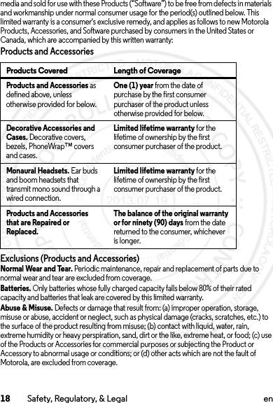 18 Safety, Regulatory, &amp; Legal enmedia and sold for use with these Products (“Software”) to be free from defects in materials and workmanship under normal consumer usage for the period(s) outlined below. This limited warranty is a consumer&apos;s exclusive remedy, and applies as follows to new Motorola Products, Accessories, and Software purchased by consumers in the United States or Canada, which are accompanied by this written warranty:Products and AccessoriesExclusions (Products and Accessories)Normal Wear and Tear. Periodic maintenance, repair and replacement of parts due to normal wear and tear are excluded from coverage.Batteries. Only batteries whose fully charged capacity falls below 80% of their rated capacity and batteries that leak are covered by this limited warranty.Abuse &amp; Misuse. Defects or damage that result from: (a) improper operation, storage, misuse or abuse, accident or neglect, such as physical damage (cracks, scratches, etc.) to the surface of the product resulting from misuse; (b) contact with liquid, water, rain, extreme humidity or heavy perspiration, sand, dirt or the like, extreme heat, or food; (c) use of the Products or Accessories for commercial purposes or subjecting the Product or Accessory to abnormal usage or conditions; or (d) other acts which are not the fault of Motorola, are excluded from coverage.Products Covered Length of CoverageProducts and Accessories as defined above, unless otherwise provided for below.One (1) year from the date of purchase by the first consumer purchaser of the product unless otherwise provided for below.Decorative Accessories and Cases. Decorative covers, bezels, PhoneWrap™ covers and cases.Limited lifetime warranty for the lifetime of ownership by the first consumer purchaser of the product.Monaural Headsets. Ear buds and boom headsets that transmit mono sound through a wired connection.Limited lifetime warranty for the lifetime of ownership by the first consumer purchaser of the product.Products and Accessories that are Repaired or Replaced.The balance of the original warranty or for ninety (90) days from the date returned to the consumer, whichever is longer.2013.07.19