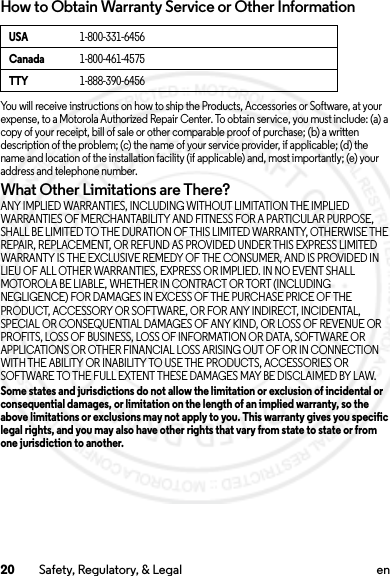 20 Safety, Regulatory, &amp; Legal enHow to Obtain Warranty Service or Other InformationYou will receive instructions on how to ship the Products, Accessories or Software, at your expense, to a Motorola Authorized Repair Center. To obtain service, you must include: (a) a copy of your receipt, bill of sale or other comparable proof of purchase; (b)a written description of the problem; (c) the name of your service provider, if applicable; (d) the name and location of the installation facility (if applicable) and, most importantly; (e) your address and telephone number.What Other Limitations are There?ANY IMPLIED WARRANTIES, INCLUDING WITHOUT LIMITATION THE IMPLIED WARRANTIES OF MERCHANTABILITY AND FITNESS FOR A PARTICULAR PURPOSE, SHALL BE LIMITED TO THE DURATION OF THIS LIMITED WARRANTY, OTHERWISE THE REPAIR, REPLACEMENT, OR REFUND AS PROVIDED UNDER THIS EXPRESS LIMITED WARRANTY IS THE EXCLUSIVE REMEDY OF THE CONSUMER, AND IS PROVIDED IN LIEU OF ALL OTHER WARRANTIES, EXPRESS OR IMPLIED. IN NO EVENT SHALL MOTOROLA BE LIABLE, WHETHER IN CONTRACT OR TORT (INCLUDING NEGLIGENCE) FOR DAMAGES IN EXCESS OF THE PURCHASE PRICE OF THE PRODUCT, ACCESSORY OR SOFTWARE, OR FOR ANY INDIRECT, INCIDENTAL, SPECIAL OR CONSEQUENTIAL DAMAGES OF ANY KIND, OR LOSS OF REVENUE OR PROFITS, LOSS OF BUSINESS, LOSS OF INFORMATION OR DATA, SOFTWARE OR APPLICATIONS OR OTHER FINANCIAL LOSS ARISING OUT OF OR IN CONNECTION WITH THE ABILITY OR INABILITY TO USE THE PRODUCTS, ACCESSORIES OR SOFTWARE TO THE FULL EXTENT THESE DAMAGES MAY BE DISCLAIMED BY LAW.Some states and jurisdictions do not allow the limitation or exclusion of incidental or consequential damages, or limitation on the length of an implied warranty, so the above limitations or exclusions may not apply to you. This warranty gives you specific legal rights, and you may also have other rights that vary from state to state or from one jurisdiction to another.USA1-800-331-6456Canada1-800-461-4575TTY1-888-390-64562013.07.19