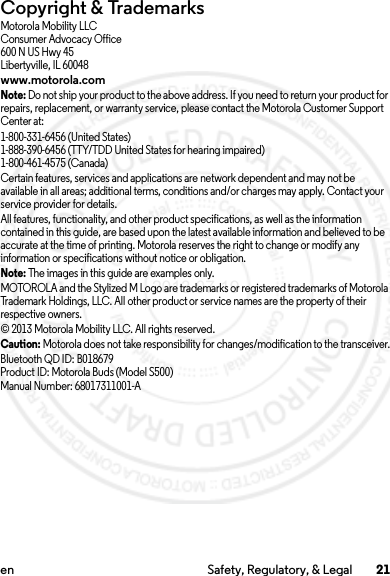 21en Safety, Regulatory, &amp; LegalCopyright &amp; TrademarksMotorola Mobility LLCConsumer Advocacy Office600 N US Hwy 45Libertyville, IL 60048www.motorola.comNote: Do not ship your product to the above address. If you need to return your product for repairs, replacement, or warranty service, please contact the Motorola Customer Support Center at:1-800-331-6456 (United States)1-888-390-6456 (TTY/TDD United States for hearing impaired)1-800-461-4575 (Canada)Certain features, services and applications are network dependent and may not be available in all areas; additional terms, conditions and/or charges may apply. Contact your service provider for details.All features, functionality, and other product specifications, as well as the information contained in this guide, are based upon the latest available information and believed to be accurate at the time of printing. Motorola reserves the right to change or modify any information or specifications without notice or obligation.Note: The images in this guide are examples only.MOTOROLA and the Stylized M Logo are trademarks or registered trademarks of Motorola Trademark Holdings, LLC. All other product or service names are the property of their respective owners.© 2013 Motorola Mobility LLC. All rights reserved.Caution: Motorola does not take responsibility for changes/modification to the transceiver.Bluetooth QD ID: B018679Product ID: Motorola Buds (Model S500)Manual Number: 68017311001-A2013.07.19