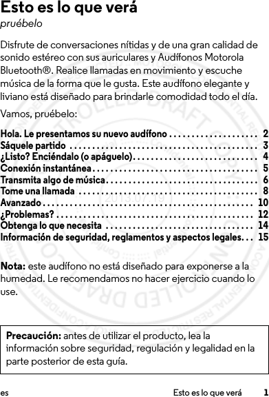 1es Esto es lo que veráEsto es lo que verápruébeloDisfrute de conversaciones nítidas y de una gran calidad de sonido estéreo con sus auriculares y Audífonos Motorola Bluetooth®. Realice llamadas en movimiento y escuche música de la forma que le gusta. Este audífono elegante y liviano está diseñado para brindarle comodidad todo el día.Vamos, pruébelo:Hola. Le presentamos su nuevo audífono . . . . . . . . . . . . . . . . . . . .   2Sáquele partido  . . . . . . . . . . . . . . . . . . . . . . . . . . . . . . . . . . . . . . . . . .   3¿Listo? Enciéndalo (o apáguelo). . . . . . . . . . . . . . . . . . . . . . . . . . . .   4Conexión instantánea. . . . . . . . . . . . . . . . . . . . . . . . . . . . . . . . . . . . .   5Transmita algo de música. . . . . . . . . . . . . . . . . . . . . . . . . . . . . . . . . .   6Tome una llamada  . . . . . . . . . . . . . . . . . . . . . . . . . . . . . . . . . . . . . . . .   8Avanzado . . . . . . . . . . . . . . . . . . . . . . . . . . . . . . . . . . . . . . . . . . . . . . .   10¿Problemas? . . . . . . . . . . . . . . . . . . . . . . . . . . . . . . . . . . . . . . . . . . . .  12Obtenga lo que necesita  . . . . . . . . . . . . . . . . . . . . . . . . . . . . . . . . .   14Información de seguridad, reglamentos y aspectos legales. . .  15Nota: este audífono no está diseñado para exponerse a la humedad. Le recomendamos no hacer ejercicio cuando lo use.Precaución: antes de utilizar el producto, lea la información sobre seguridad, regulación y legalidad en la parte posterior de esta guía.2013.07.19