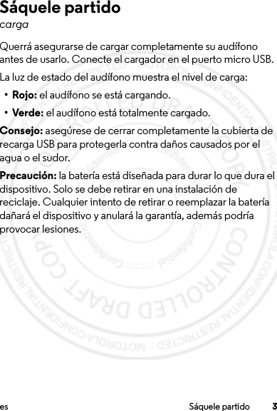 3es Sáquele partidoSáquele partidocargaQuerrá asegurarse de cargar completamente su audífono antes de usarlo. Conecte el cargador en el puerto micro USB.La luz de estado del audífono muestra el nivel de carga:• Rojo: el audífono se está cargando.•Verde: el audífono está totalmente cargado.Consejo: asegúrese de cerrar completamente la cubierta de recarga USB para protegerla contra daños causados por el agua o el sudor.Precaución: la batería está diseñada para durar lo que dura el dispositivo. Solo se debe retirar en una instalación de reciclaje. Cualquier intento de retirar o reemplazar la batería dañará el dispositivo y anulará la garantía, además podría provocar lesiones.2013.07.19