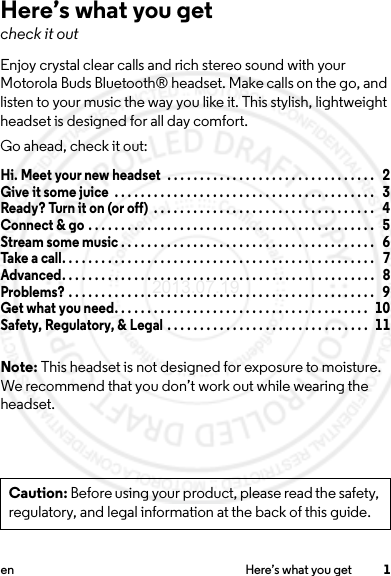 1en Here’s what you getHere’s what you getcheck it outEnjoy crystal clear calls and rich stereo sound with your Motorola Buds Bluetooth® headset. Make calls on the go, and listen to your music the way you like it. This stylish, lightweight headset is designed for all day comfort.Go ahead, check it out:Hi. Meet your new headset  . . . . . . . . . . . . . . . . . . . . . . . . . . . . . . . .   2Give it some juice  . . . . . . . . . . . . . . . . . . . . . . . . . . . . . . . . . . . . . . . .   3Ready? Turn it on (or off)  . . . . . . . . . . . . . . . . . . . . . . . . . . . . . . . . . .   4Connect &amp; go . . . . . . . . . . . . . . . . . . . . . . . . . . . . . . . . . . . . . . . . . . . .   5Stream some music . . . . . . . . . . . . . . . . . . . . . . . . . . . . . . . . . . . . . . .   6Take a call. . . . . . . . . . . . . . . . . . . . . . . . . . . . . . . . . . . . . . . . . . . . . . . .   7Advanced. . . . . . . . . . . . . . . . . . . . . . . . . . . . . . . . . . . . . . . . . . . . . . . .   8Problems? . . . . . . . . . . . . . . . . . . . . . . . . . . . . . . . . . . . . . . . . . . . . . . .   9Get what you need. . . . . . . . . . . . . . . . . . . . . . . . . . . . . . . . . . . . . . .   10Safety, Regulatory, &amp; Legal . . . . . . . . . . . . . . . . . . . . . . . . . . . . . . .   11Note: This headset is not designed for exposure to moisture. We recommend that you don’t work out while wearing the headset.Caution: Before using your product, please read the safety, regulatory, and legal information at the back of this guide.2013.07.19